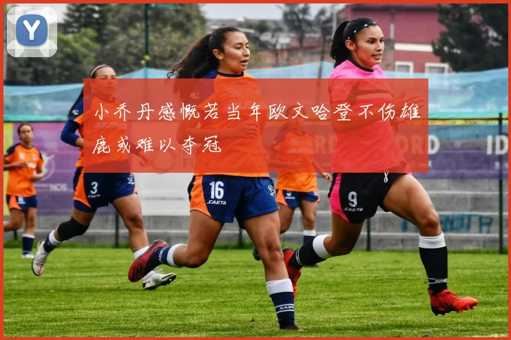 小乔丹感慨若当年欧文哈登不伤雄鹿或难以夺冠