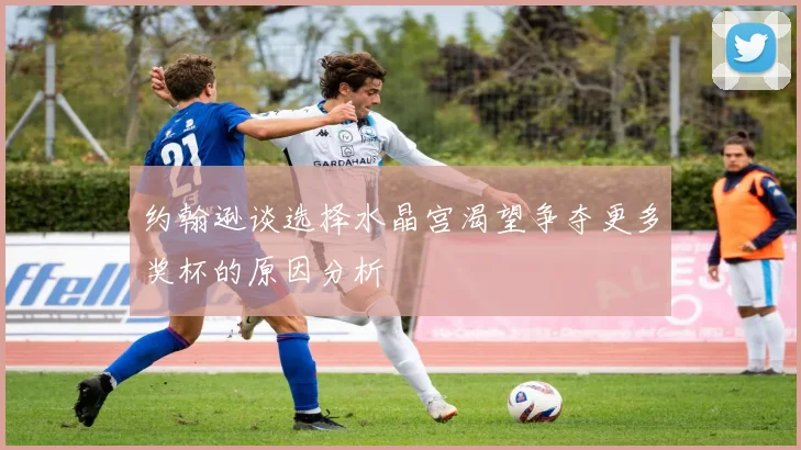 约翰逊谈选择水晶宫渴望争夺更多奖杯的原因分析