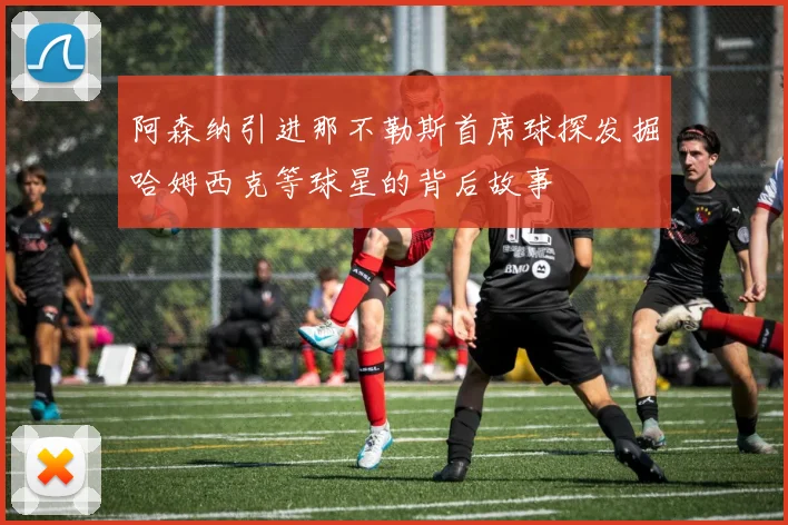 阿森纳引进那不勒斯首席球探发掘哈姆西克等球星的背后故事