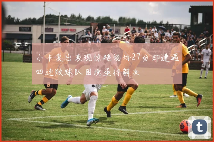 小卡复出表现惊艳场均27分却遭遇四连败球队困境亟待解决