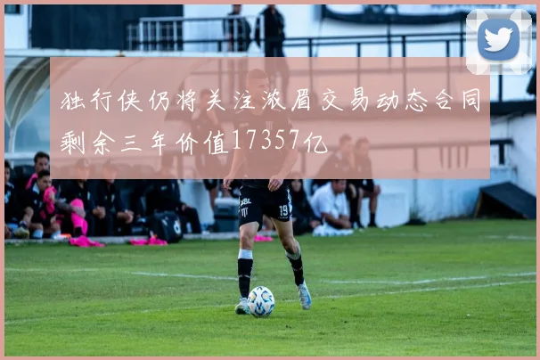 独行侠仍将关注浓眉交易动态合同剩余三年价值17357亿