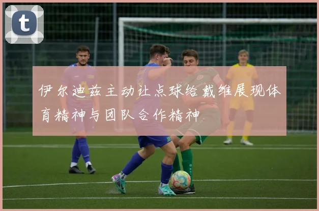 伊尔迪兹主动让点球给戴维展现体育精神与团队合作精神