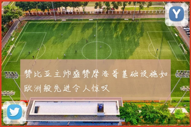 赞比亚主帅盛赞摩洛哥基础设施如欧洲般先进令人惊叹