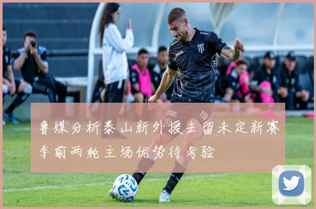 鲁媒分析泰山新外援去留未定新赛季前两轮主场优势待考验