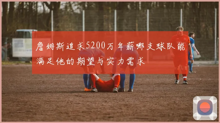 詹姆斯追求5200万年薪哪支球队能满足他的期望与实力需求