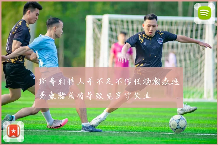 斯普利特人手不足不信任杨瀚森选秀豪赌或将导致克罗宁失业