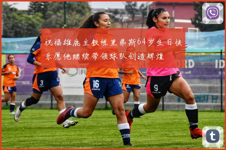 祝福雄鹿主教练里弗斯64岁生日快乐愿他继续带领球队创造辉煌