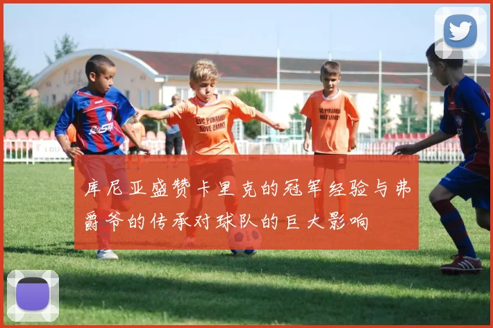 库尼亚盛赞卡里克的冠军经验与弗爵爷的传承对球队的巨大影响