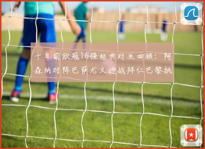 十年前欧冠16强经典对决回顾：阿森纳对阵巴萨尤文迎战拜仁巴黎挑战切尔西