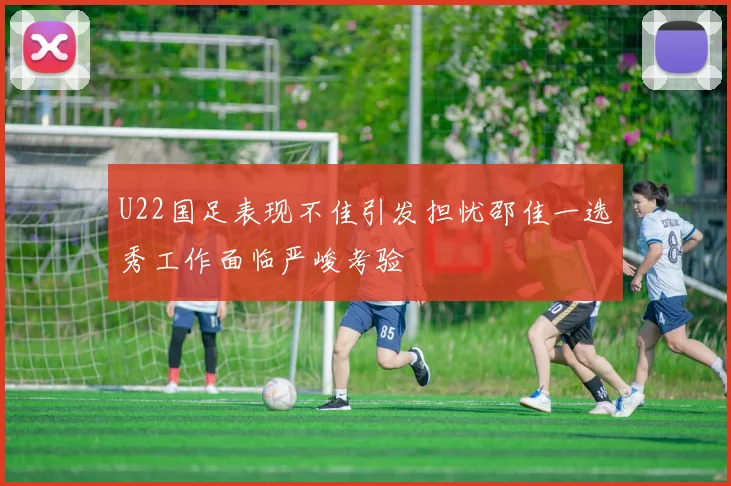 U22国足表现不佳引发担忧邵佳一选秀工作面临严峻考验