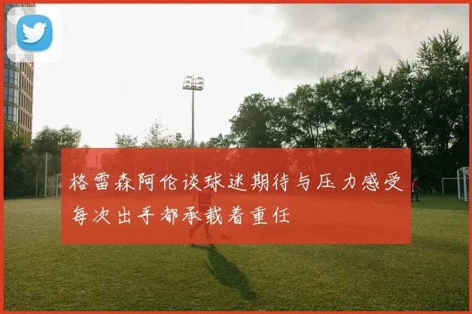 格雷森阿伦谈球迷期待与压力感受每次出手都承载着重任