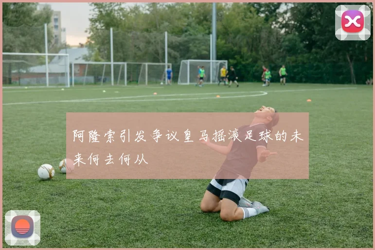 阿隆索引发争议皇马摇滚足球的未来何去何从