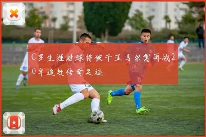 C罗生涯进球将破千亚马尔需再战20年追赶传奇足迹