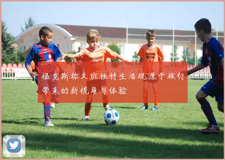 福克斯称文班独特生活观源于旅行带来的新视角与体验