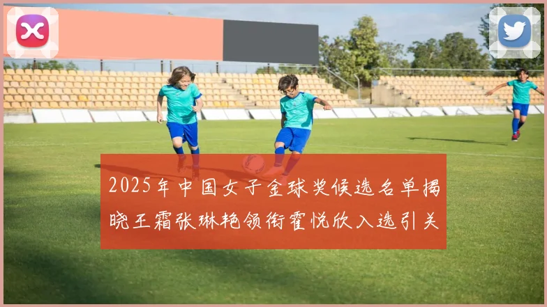 2025年中国女子金球奖候选名单揭晓王霜张琳艳领衔霍悦欣入选引关注