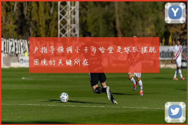 卢指导强调小卡与哈登是球队摆脱困境的关键所在