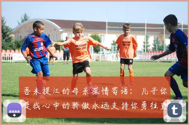 吾米提江的母亲深情寄语：儿子你是我心中的骄傲永远支持你勇往直前！