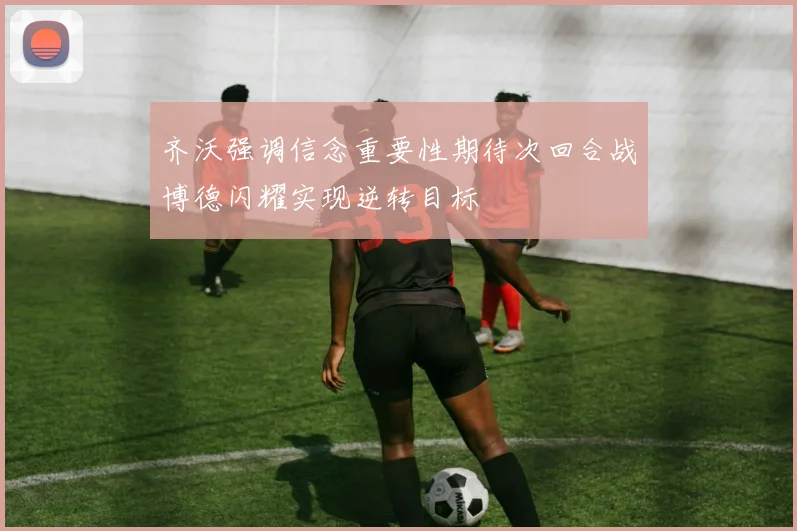 齐沃强调信念重要性期待次回合战博德闪耀实现逆转目标