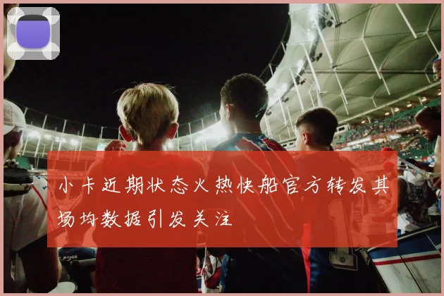 小卡近期状态火热快船官方转发其场均数据引发关注