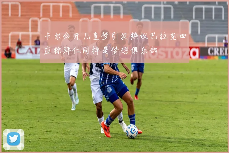 卡尔公开儿皇梦引发热议巴拉克回应称拜仁同样是梦想俱乐部