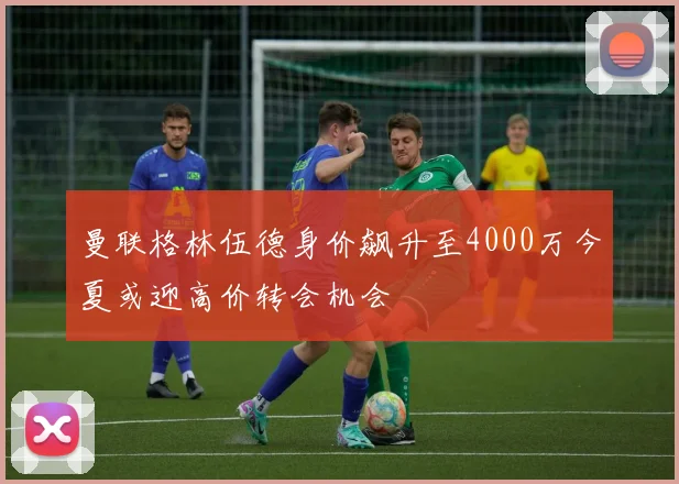 曼联格林伍德身价飙升至4000万今夏或迎高价转会机会