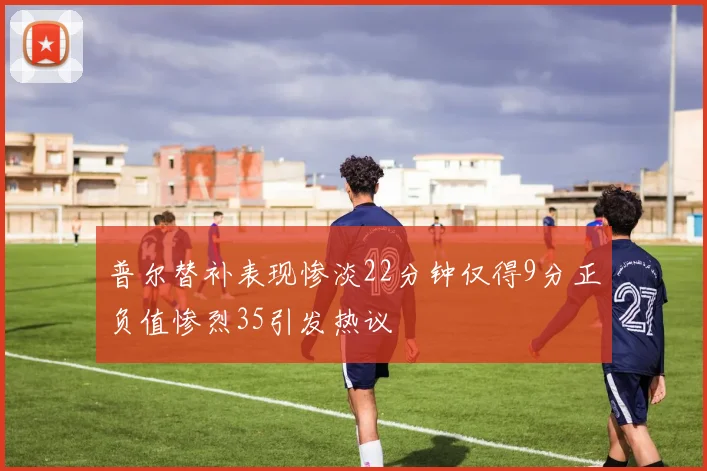 普尔替补表现惨淡22分钟仅得9分正负值惨烈35引发热议