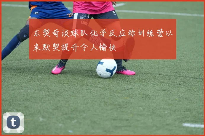 东契奇谈球队化学反应称训练营以来默契提升令人愉快