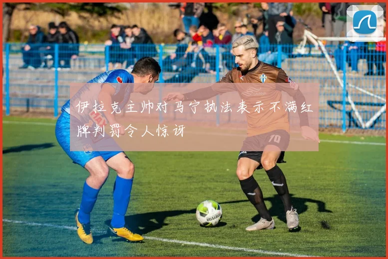 伊拉克主帅对马宁执法表示不满红牌判罚令人惊讶