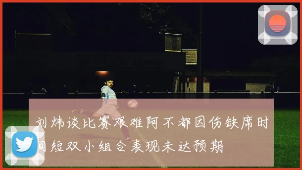 刘炜谈比赛艰难阿不都因伤缺席时间短双小组合表现未达预期