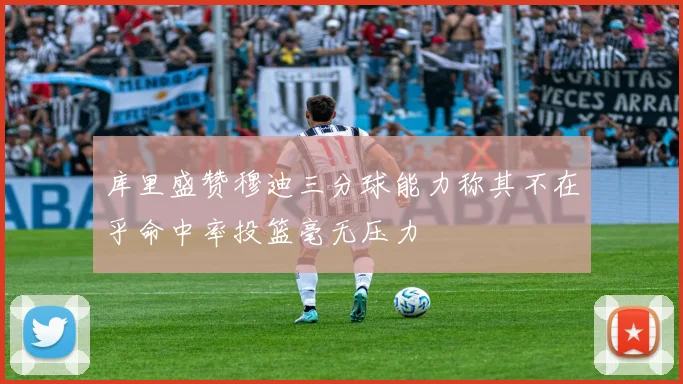 库里盛赞穆迪三分球能力称其不在乎命中率投篮毫无压力