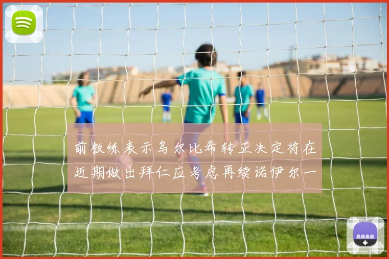 前教练表示乌尔比希转正决定将在近期做出拜仁应考虑再续诺伊尔一年合同