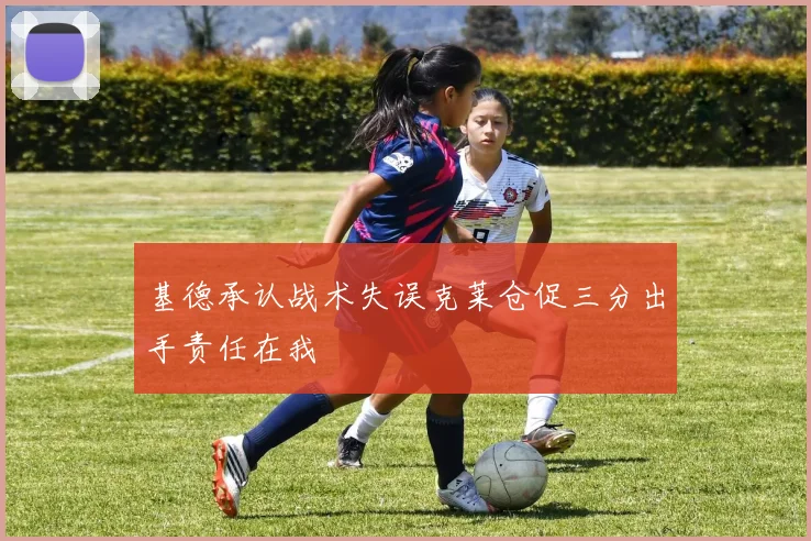 基德承认战术失误克莱仓促三分出手责任在我