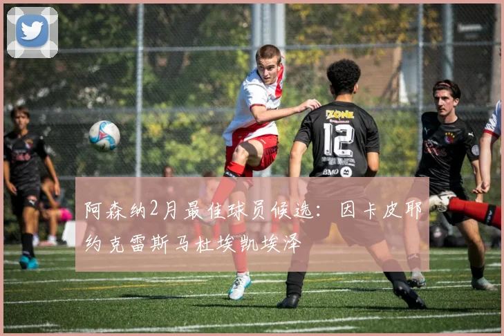 阿森纳2月最佳球员候选：因卡皮耶约克雷斯马杜埃凯埃泽