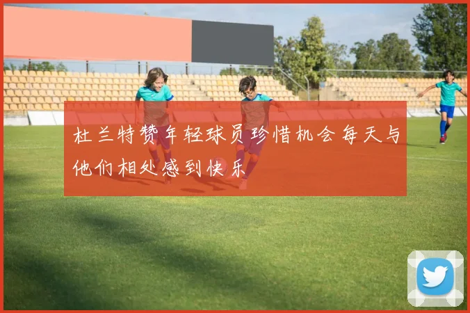 杜兰特赞年轻球员珍惜机会每天与他们相处感到快乐