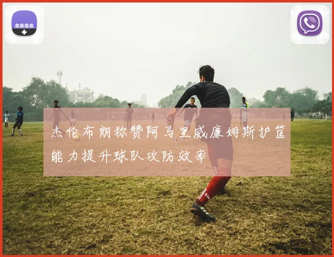 杰伦布朗称赞阿马里威廉姆斯护筐能力提升球队攻防效率