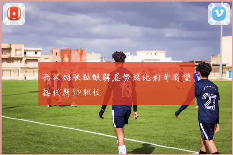 西汉姆联酝酿解雇努诺比利奇有望接任新帅职位