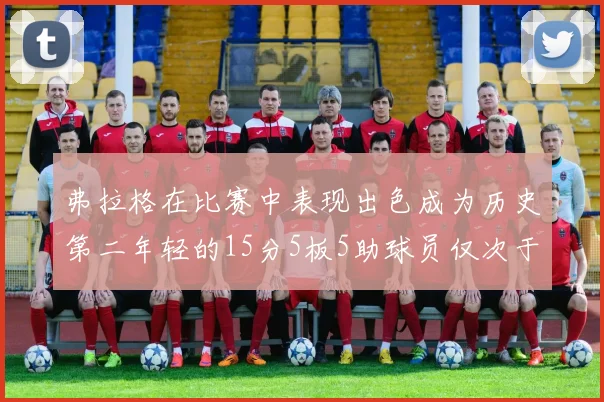 弗拉格在比赛中表现出色成为历史第二年轻的15分5板5助球员仅次于詹姆斯