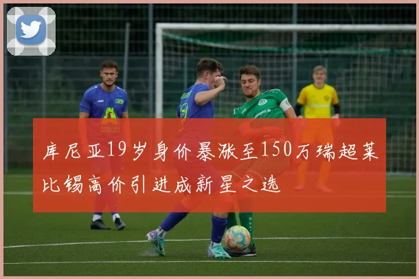 库尼亚19岁身价暴涨至150万瑞超莱比锡高价引进成新星之选