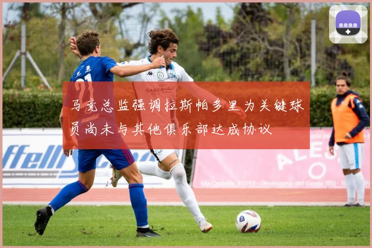马竞总监强调拉斯帕多里为关键球员尚未与其他俱乐部达成协议