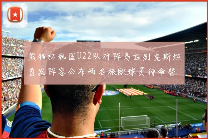 熊猫杯韩国U22队对阵乌兹别克斯坦首发阵容公布两名旅欧球员待命替补