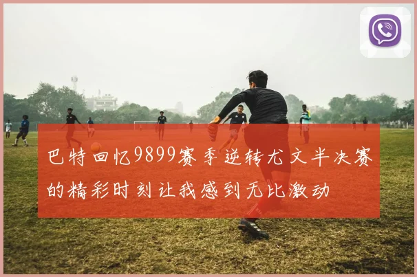 巴特回忆9899赛季逆转尤文半决赛的精彩时刻让我感到无比激动