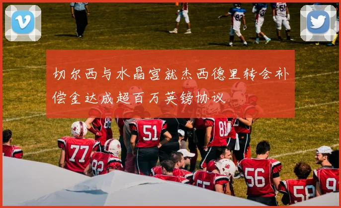 切尔西与水晶宫就杰西德里转会补偿金达成超百万英镑协议
